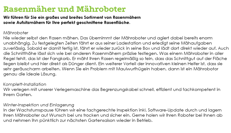&nbsp;Rasenmäher und Mähroboter Wir führen für Sie ein großes und breites Sortiment von Rasenmähern sowie Aufsitzmähern für Ihre perfekt geschnittene Rasenfläche. Mähroboter Nie wieder selbst den Rasen mähen. Das übernimmt der Mähroboter und agiert dabei bereits enorm unabhängig. Zu festgelegten Zeiten fährt er aus seiner Ladestation und erledigt seine Mähaufgaben zuverlässig. Sobald er damit fertig ist, fährt er wieder zurück in seine Box und lädt dort direkt wieder auf. Auch die Schnitthöhe lässt sich wie bei anderen Rasenmähern präzise festlegen. Was einem Mähroboter in aller Regel fehlt, das ist der Fangkorb. Er mäht Ihren Rasen regelmäßig so fein, dass das Schnittgut auf der Fläche liegen bleibt und hier direkt als Dünger dient. Ein weiterer Vorteil der innovativen kleinen Helfer ist, dass sie sehr geräuscharm arbeiten. Wenn Sie ein Problem mit Maulwurfhügeln haben, dann ist ein Mährobotor genau die ideale Lösung. Komplett-Installation Wir verlegen mit unserer Verlegemaschine das Begrenzungskabel schnell, effizient und fachkompetent in Ihrem Garten. Winter-Inspektion und Einlagerung In der Wachstumspause führen wir eine fachgerechte Inspektion inkl. Software-Update durch und lagern Ihren Mähroboter auf Wunsch bei uns trocken und sicher ein. Gerne holen wir Ihren Roboter bei Ihnen ab und nehmen ihn pünktlich zur nächsten Gartensaison wieder in Betrieb. 