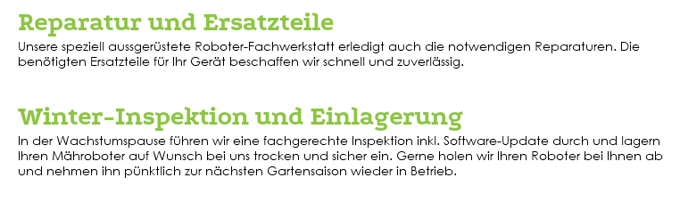 &nbsp;Reparatur und Ersatzteile Unsere speziell aussgerüstete Roboter-Fachwerkstatt erledigt auch die notwendigen Reparaturen. Die benötigten Ersatzteile für Ihr Gerät beschaffen wir schnell und zuverlässig. Winter-Inspektion und Einlagerung In der Wachstumspause führen wir eine fachgerechte Inspektion inkl. Software-Update durch und lagern Ihren Mähroboter auf Wunsch bei uns trocken und sicher ein. Gerne holen wir Ihren Roboter bei Ihnen ab und nehmen ihn pünktlich zur nächsten Gartensaison wieder in Betrieb. 