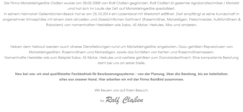 Die Firma Motorkleingeräte Claßen wurde am 28.05.2008 von Ralf Claßen gegründet. Ralf Claßen ist gelernter Agralandtechniker / Motorist und hat sich im Laufe der Zeit auf Motorkleingeräte spezialisiert. In seinem Heimatort Geilenkirchen-Beeck hat er am 25.10.2014 ein Ladenlokal mit Werkstatt eröffnet. Dort empfängt er seine Kundschaft in angenehmer Atmosphäre mit einem stets aktuellen und übersichtlichen Sortiment (Rasenmäher, Motorsägen, Freischneider, Aufsitzmähern & Robotern) von namenhaften Herstellern wie Sabo, AS Motor, Herkules, Alko und anderen. Neben dem Verkauf werden auch diverse Dienstleistungen rund um Motorkleingeräte angeboten. Dazu gehören Reparaturen von Motorkleingeräten, Rasenmähern und Motorsägen, sowie das Schärfen von Ketten und Rasenmähermessern. Namenhafte Hersteller wie zum Beispiel Sabo, AS Motor, Herkules und weitere gehören zum Standardsortiment. Eine kompetente Beratung steht bei uns an erster Stelle. Neu bei uns: wir sind qualifizierter Fachbetrieb für Bewässerungssysteme - von der Planung, über die Beratung, bis zur Installation: alles aus unserer Hand. Hier arbeiten wir mit der Firma RainBird zusammen. Wir freuen uns auf Ihren Besuch. Ihr Ralf Claßen 